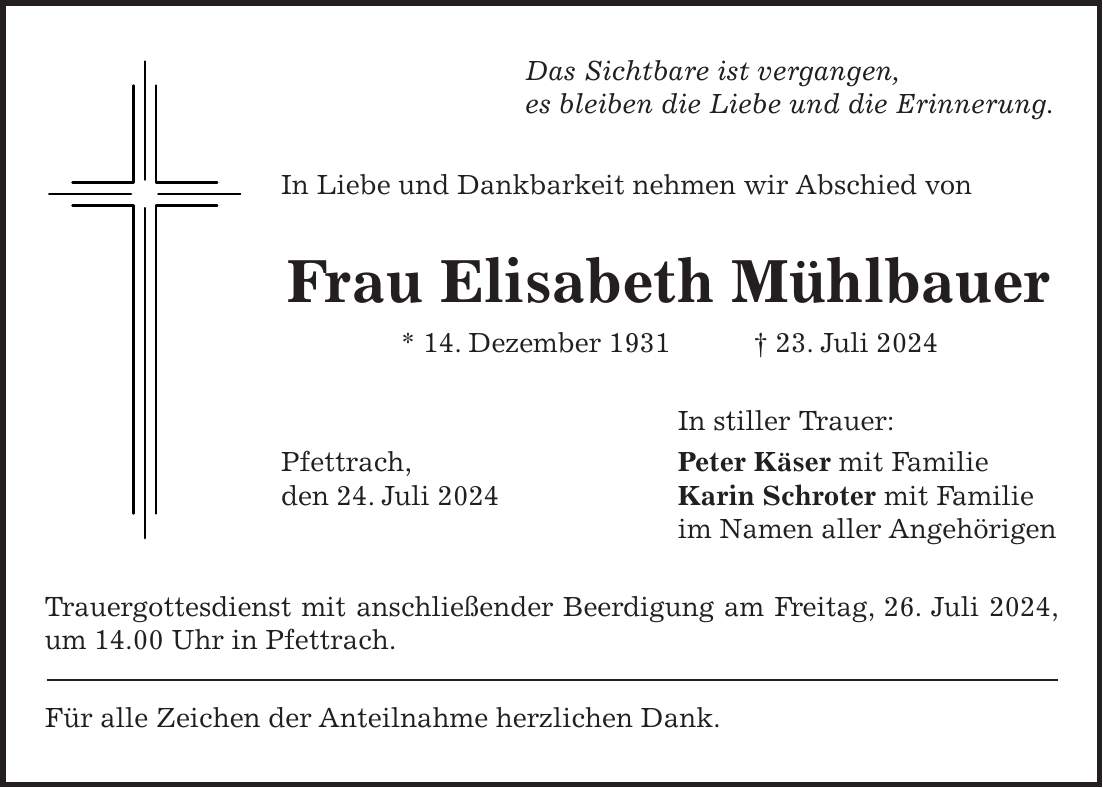 Das Sichtbare ist vergangen, es bleiben die Liebe und die Erinnerung. In Liebe und Dankbarkeit nehmen wir Abschied von Frau Elisabeth Mühlbauer * 14. Dezember 1931 + 23. Juli 2024 In stiller Trauer: Pfettrach, Peter Käser mit Familie den 24. Juli 2024 Karin Schroter mit Familie im Namen aller Angehörigen Trauergottesdienst mit anschließender Beerdigung am Freitag, 26. Juli 2024, um 14.00 Uhr in Pfettrach. Für alle Zeichen der Anteilnahme herzlichen Dank.