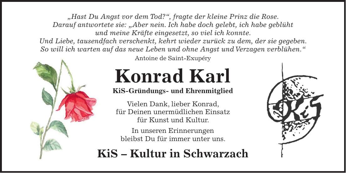 'Hast Du Angst vor dem Tod?', fragte der kleine Prinz die Rose. Darauf antwortete sie: 'Aber nein. Ich habe doch gelebt, ich habe geblüht und meine Kräfte eingesetzt, so viel ich konnte. Und Liebe, tausendfach verschenkt, kehrt wieder zurück zu dem, der sie gegeben. So will ich warten auf das neue Leben und ohne Angst und Verzagen verblühen.' Antoine de Saint-Exupéry Konrad Karl KiS-Gründungs- und Ehrenmitglied Vielen Dank, lieber Konrad, für Deinen unermüdlichen Einsatz für Kunst und Kultur. In unseren Erinnerungen bleibst Du für immer unter uns. KiS - Kultur in Schwarzach