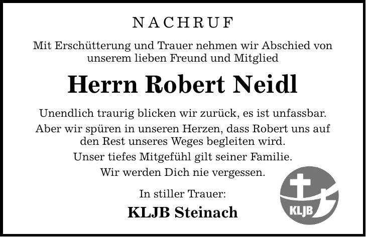 Nachruf Mit Erschütterung und Trauer nehmen wir Abschied von unserem lieben Freund und Mitglied Herrn Robert Neidl Unendlich traurig blicken wir zurück, es ist unfassbar. Aber wir spüren in unseren Herzen, dass Robert uns auf den Rest unseres Weges begleiten wird. Unser tiefes Mitgefühl gilt seiner Familie. Wir werden Dich nie vergessen. In stiller Trauer: KLJB Steinach