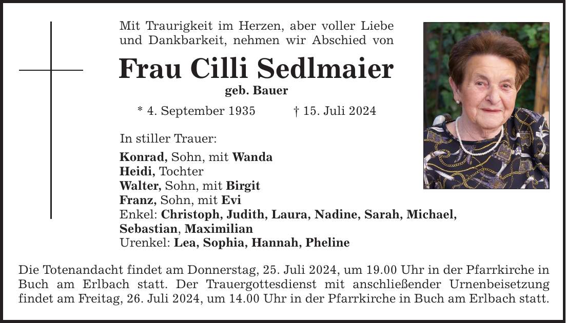 Mit Traurigkeit im Herzen, aber voller Liebe und Dankbarkeit, nehmen wir Abschied von Frau Cilli Sedlmaier geb. Bauer * 4. September ***. Juli 2024 In stiller Trauer: Konrad, Sohn, mit Wanda Heidi, Tochter Walter, Sohn, mit Birgit Franz, Sohn, mit Evi Enkel: Christoph, Judith, Laura, Nadine, Sarah, Michael, Sebastian, Maximilian Urenkel: Lea, Sophia, Hannah, Pheline Die Totenandacht findet am Donnerstag, 25. Juli 2024, um 19.00 Uhr in der Pfarrkirche in Buch am Erlbach statt. Der Trauergottesdienst mit anschließender Urnenbeisetzung findet am Freitag, 26. Juli 2024, um 14.00 Uhr in der Pfarrkirche in Buch am Erlbach statt.