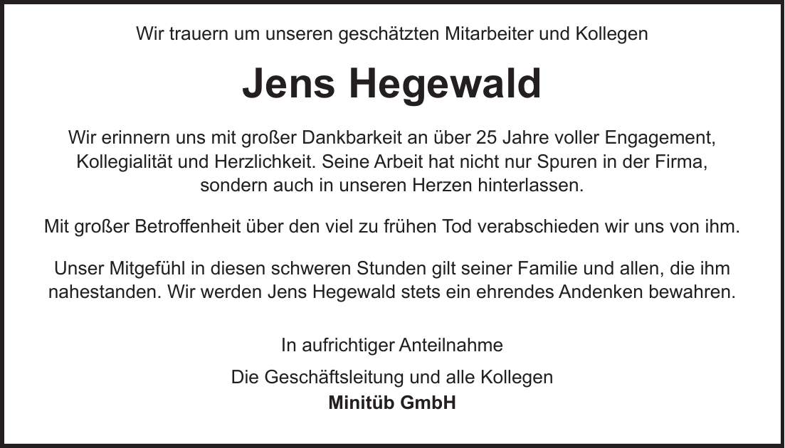 Wir trauern um unseren geschätzten Mitarbeiter und Kollegen Jens Hegewald Wir erinnern uns mit großer Dankbarkeit an über 25 Jahre voller Engagement, Kollegialität und Herzlichkeit. Seine Arbeit hat nicht nur Spuren in der Firma, sondern auch in unseren Herzen hinterlassen. Mit großer Betroffenheit über den viel zu frühen Tod verabschieden wir uns von ihm. Unser Mitgefühl in diesen schweren Stunden gilt seiner Familie und allen, die ihm nahestanden. Wir werden Jens Hegewald stets ein ehrendes Andenken bewahren. In aufrichtiger Anteilnahme Die Geschäftsleitung und alle Kollegen Minitüb GmbH