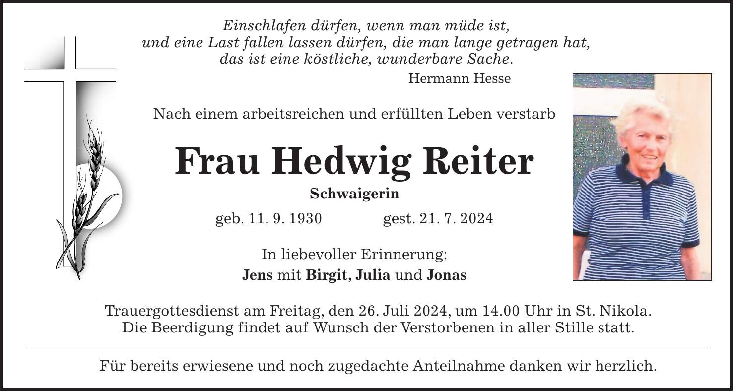 Einschlafen dürfen, wenn man müde ist, und eine Last fallen lassen dürfen, die man lange getragen hat, das ist eine köstliche, wunderbare Sache. Hermann Hesse Nach einem arbeitsreichen und erfüllten Leben verstarb Frau Hedwig Reiter Schwaigerin geb. 11. 9. 1930 gest. 21. 7. 2024 In liebevoller Erinnerung: Jens mit Birgit, Julia und Jonas Trauergottesdienst am Freitag, den 26. Juli 2024, um 14.00 Uhr in St. Nikola. Die Beerdigung findet auf Wunsch der Verstorbenen in aller Stille statt. Für bereits erwiesene und noch zugedachte Anteilnahme danken wir herzlich.