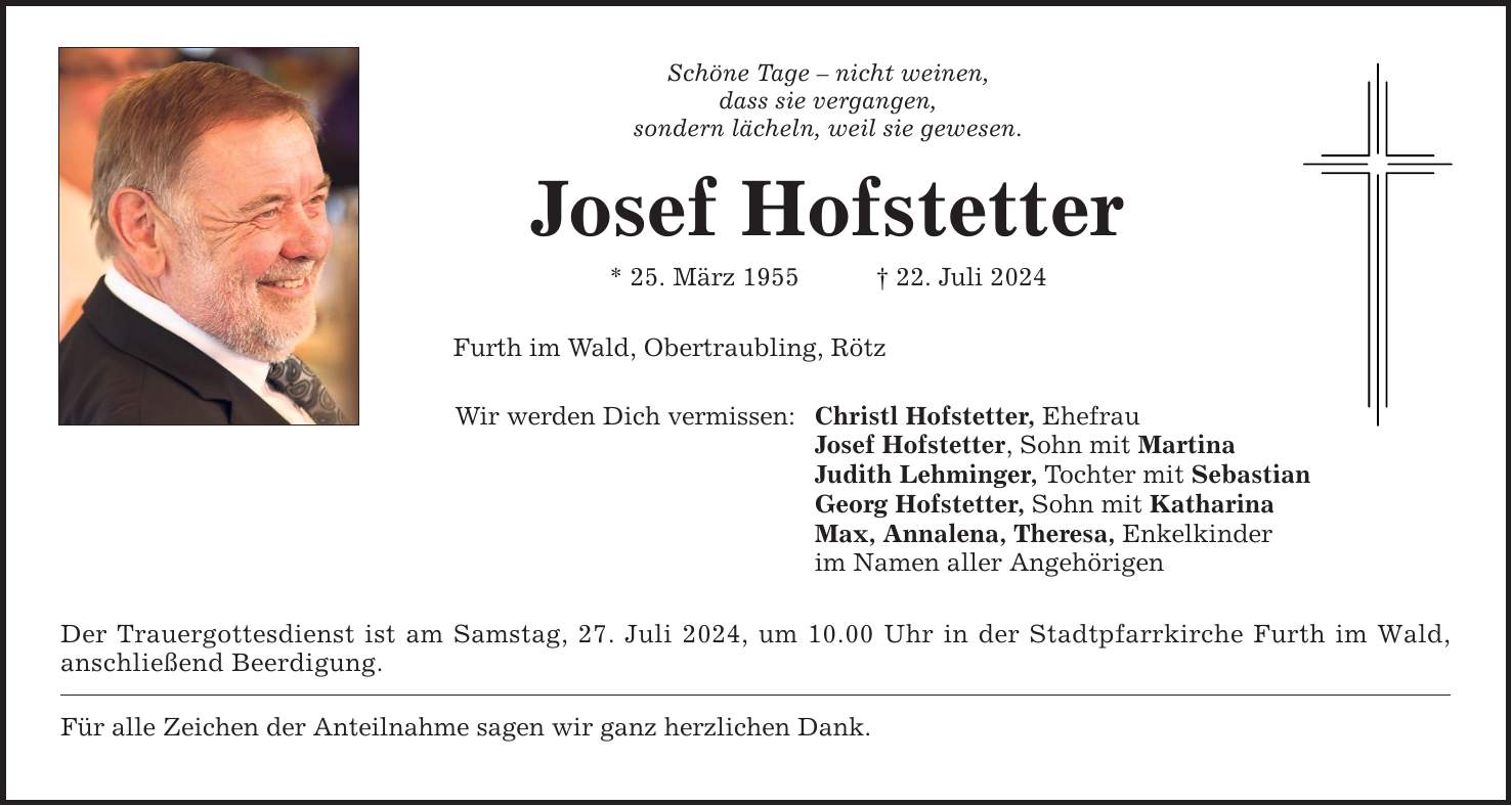 Schöne Tage  nicht weinen, dass sie vergangen, sondern lächeln, weil sie gewesen. Josef Hofstetter * 25. März ***. Juli 2024 Furth im Wald, Obertraubling, Rötz Wir werden Dich vermissen: Christl Hofstetter, Ehefrau Josef Hofstetter, Sohn mit Martina Judith Lehminger, Tochter mit Sebastian Georg Hofstetter, Sohn mit Katharina Max, Annalena, Theresa, Enkelkinder im Namen aller Angehörigen Der Trauergottesdienst ist am Samstag, 27. Juli 2024, um 10.00 Uhr in der Stadtpfarrkirche Furth im Wald, anschließend Beerdigung. Für alle Zeichen der Anteilnahme sagen wir ganz herzlichen Dank.