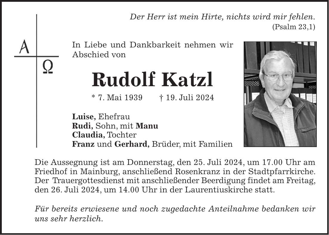 Der Herr ist mein Hirte, nichts wird mir fehlen. (Psalm 23,1) In Liebe und Dankbarkeit nehmen wir Abschied von Rudolf Katzl * 7. Mai 1939 + 19. Juli 2024 Luise, Ehefrau Rudi, Sohn, mit Manu Claudia, Tochter Franz und Gerhard, Brüder, mit Familien Die Aussegnung ist am Donnerstag, den 25. Juli 2024, um 17.00 Uhr am Friedhof in Mainburg, anschließend Rosenkranz in der Stadtpfarrkirche. Der Trauergottesdienst mit anschließender Beerdigung findet am Freitag, den 26. Juli 2024, um 14.00 Uhr in der Laurentiuskirche statt. Für bereits erwiesene und noch zugedachte Anteilnahme bedanken wir uns sehr herzlich.