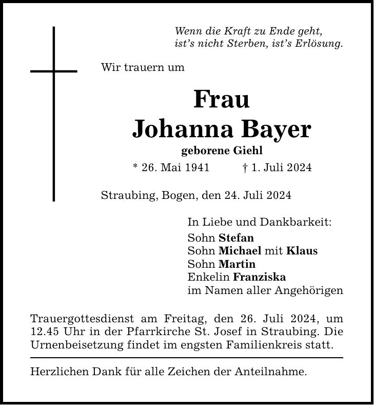 Wenn die Kraft zu Ende geht, ists nicht Sterben, ists Erlösung. Wir trauern um Frau Johanna Bayer geborene Giehl * 26. Mai 1941    1. Juli 2024 Straubing, Bogen, den 24. Juli 2024 Trauergottesdienst am Freitag, den 26. Juli 2024, um 12.45 Uhr in der Pfarrkirche St. Josef in Straubing. Die Urnenbeisetzung findet im engsten Familienkreis statt. Herzlichen Dank für alle Zeichen der Anteilnahme. In Liebe und Dankbarkeit: Sohn Stefan Sohn Michael mit Klaus Sohn Martin Enkelin Franziska im Namen aller Angehörigen