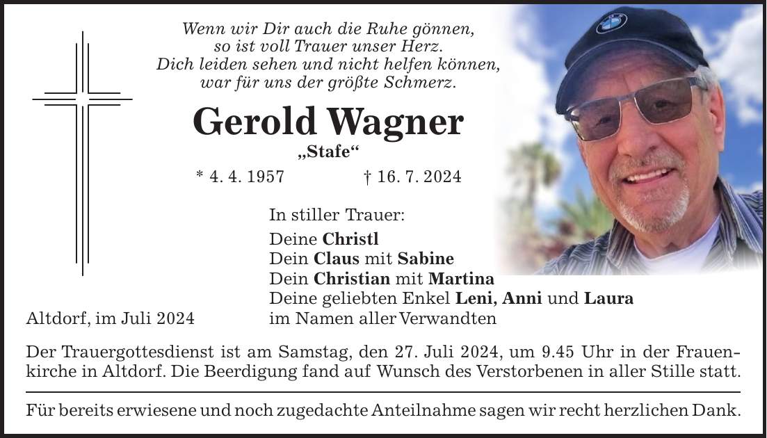 Wenn wir Dir auch die Ruhe gönnen, so ist voll Trauer unser Herz. Dich leiden sehen und nicht helfen können, war für uns der größte Schmerz. Gerold Wagner 'Stafe' * 4. 4. 1957 + 16. 7. 2024 In stiller Trauer: Deine Christl Dein Claus mit Sabine Dein Christian mit Martina Deine geliebten Enkel Leni, Anni und Laura Altdorf, im Juli 2024 im Namen aller Verwandten Der Trauergottesdienst ist am Samstag, den 27. Juli 2024, um 9.45 Uhr in der Frauenkirche in Altdorf. Die Beerdigung fand auf Wunsch des Verstorbenen in aller Stille statt. Für bereits erwiesene und noch zugedachte Anteilnahme sagen wir recht herzlichen Dank.