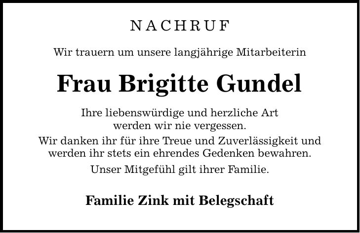 NACHRUf Wir trauern um unsere langjährige Mitarbeiterin Frau Brigitte Gundel Ihre liebenswürdige und herzliche Art werden wir nie vergessen. Wir danken ihr für ihre Treue und Zuverlässigkeit und werden ihr stets ein ehrendes Gedenken bewahren. Unser Mitgefühl gilt ihrer Familie. Familie Zink mit Belegschaft