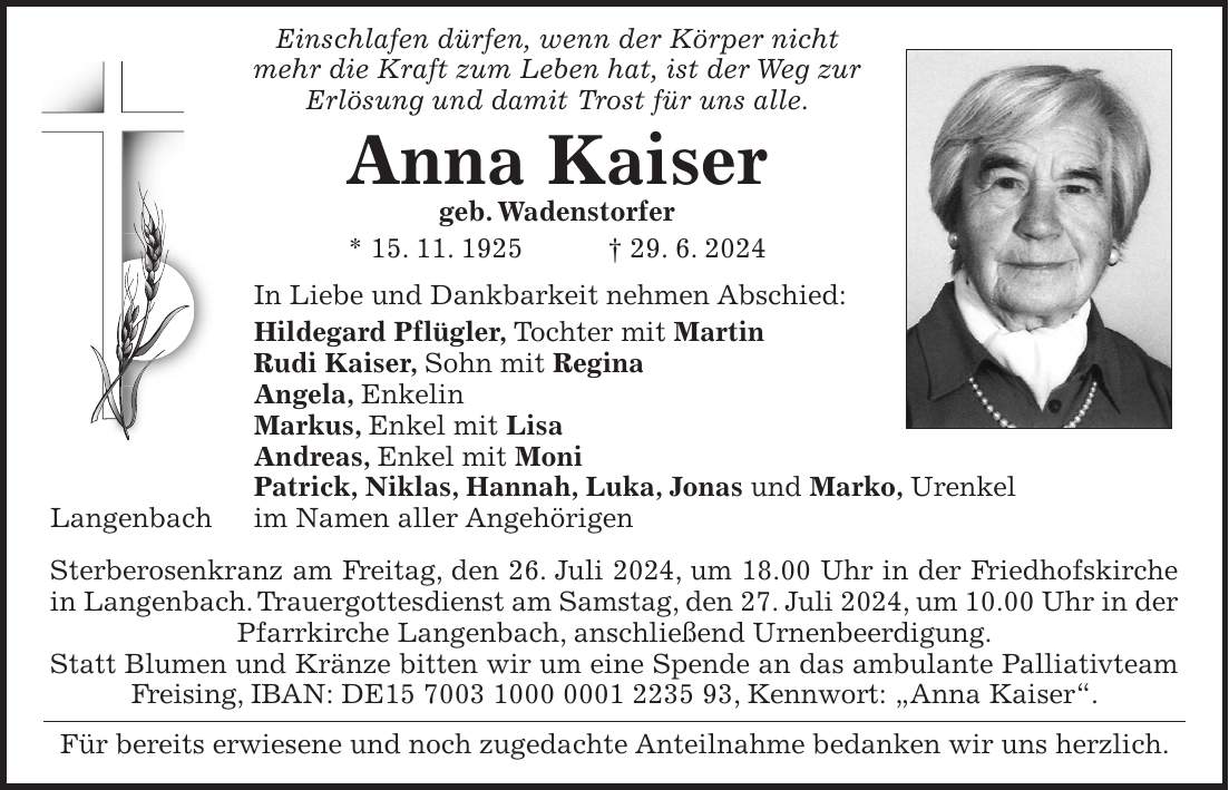 Einschlafen dürfen, wenn der Körper nicht mehr die Kraft zum Leben hat, ist der Weg zur Erlösung und damit Trost für uns alle. Anna Kaiser geb. Wadenstorfer * 15. 11. 1925 + 29. 6. 2024 In Liebe und Dankbarkeit nehmen Abschied: Hildegard Pflügler, Tochter mit Martin Rudi Kaiser, Sohn mit Regina Angela, Enkelin Markus, Enkel mit Lisa Andreas, Enkel mit Moni Patrick, Niklas, Hannah, Luka, Jonas und Marko, Urenkel Langenbach im Namen aller Angehörigen Sterberosenkranz am Freitag, den 26. Juli 2024, um 18.00 Uhr in der Friedhofskirche in Langenbach. Trauergottesdienst am Samstag, den 27. Juli 2024, um 10.00 Uhr in der Pfarrkirche Langenbach, anschließend Urnenbeerdigung. Statt Blumen und Kränze bitten wir um eine Spende an das ambulante Palliativteam Freising, IBAN: DE***, Kennwort: 'Anna Kaiser'. Für bereits erwiesene und noch zugedachte Anteilnahme bedanken wir uns herzlich.