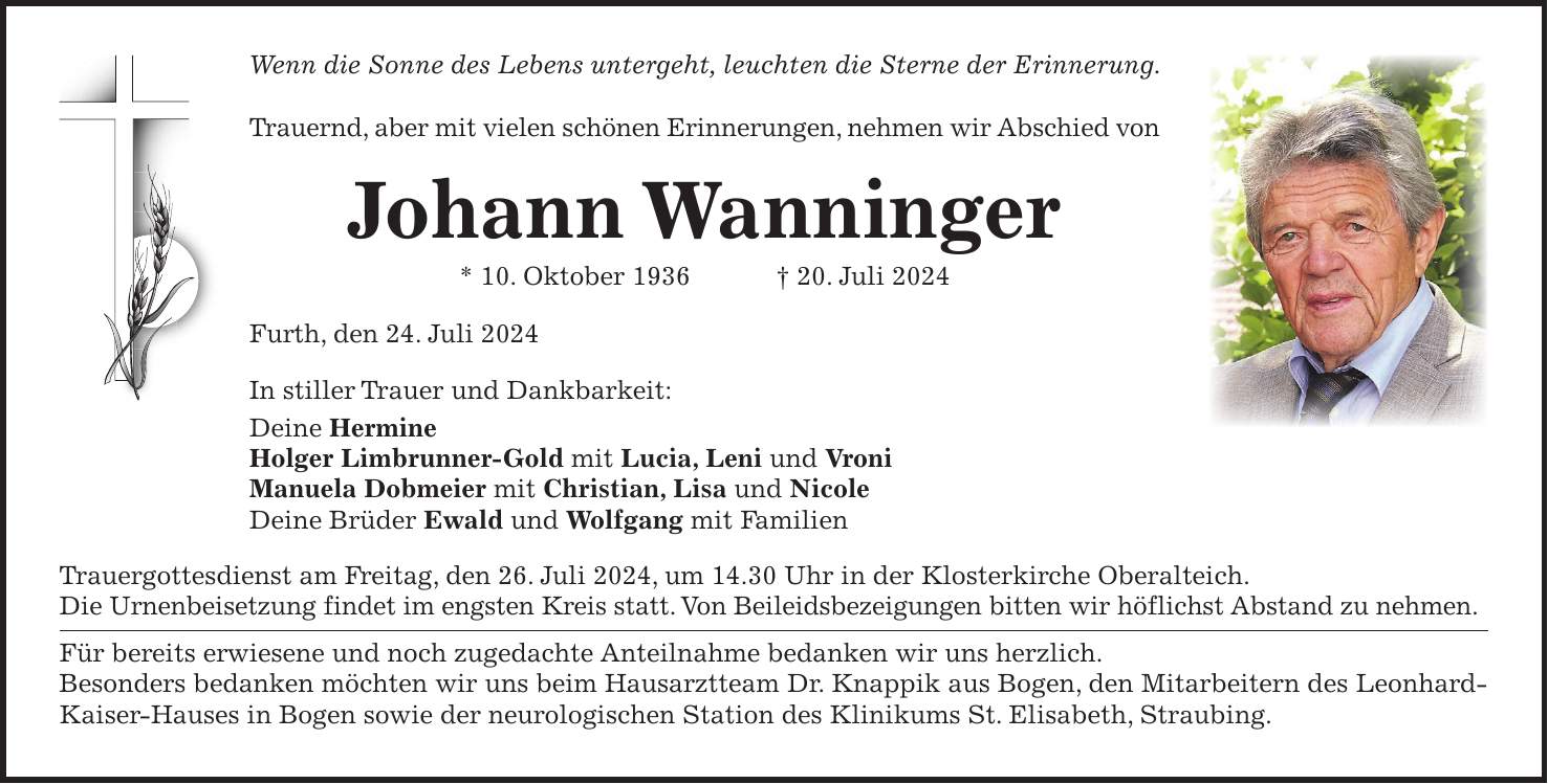 Wenn die Sonne des Lebens untergeht, leuchten die Sterne der Erinnerung. Trauernd, aber mit vielen schönen Erinnerungen, nehmen wir Abschied von Johann Wanninger * 10. Oktober 1936 + 20. Juli 2024 Furth, den 24. Juli 2024 In stiller Trauer und Dankbarkeit: Deine Hermine Holger Limbrunner-Gold mit Lucia, Leni und Vroni Manuela Dobmeier mit Christian, Lisa und Nicole Deine Brüder Ewald und Wolfgang mit Familien Trauergottesdienst am Freitag, den 26. Juli 2024, um 14.30 Uhr in der Klosterkirche Oberalteich. Die Urnenbeisetzung findet im engsten Kreis statt. Von Beileidsbezeigungen bitten wir höflichst Abstand zu nehmen. Für bereits erwiesene und noch zugedachte Anteilnahme bedanken wir uns herzlich. Besonders bedanken möchten wir uns beim Hausarztteam Dr. Knappik aus Bogen, den Mitarbeitern des Leonhard-Kaiser-Hauses in Bogen sowie der neurologischen Station des Klinikums St. Elisabeth, Straubing.