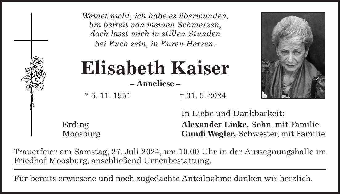 Weinet nicht, ich habe es überwunden, bin befreit von meinen Schmerzen, doch lasst mich in stillen Stunden bei Euch sein, in Euren Herzen. Elisabeth Kaiser - Anneliese - * 5. 11. 1951 + 31. 5. 2024 In Liebe und Dankbarkeit: Erding Alexander Linke, Sohn, mit Familie Moosburg Gundi Wegler, Schwester, mit Familie Trauerfeier am Samstag, 27. Juli 2024, um 10.00 Uhr in der Aussegnungshalle im Friedhof Moosburg, anschließend Urnenbestattung. Für bereits erwiesene und noch zugedachte Anteilnahme danken wir herzlich.