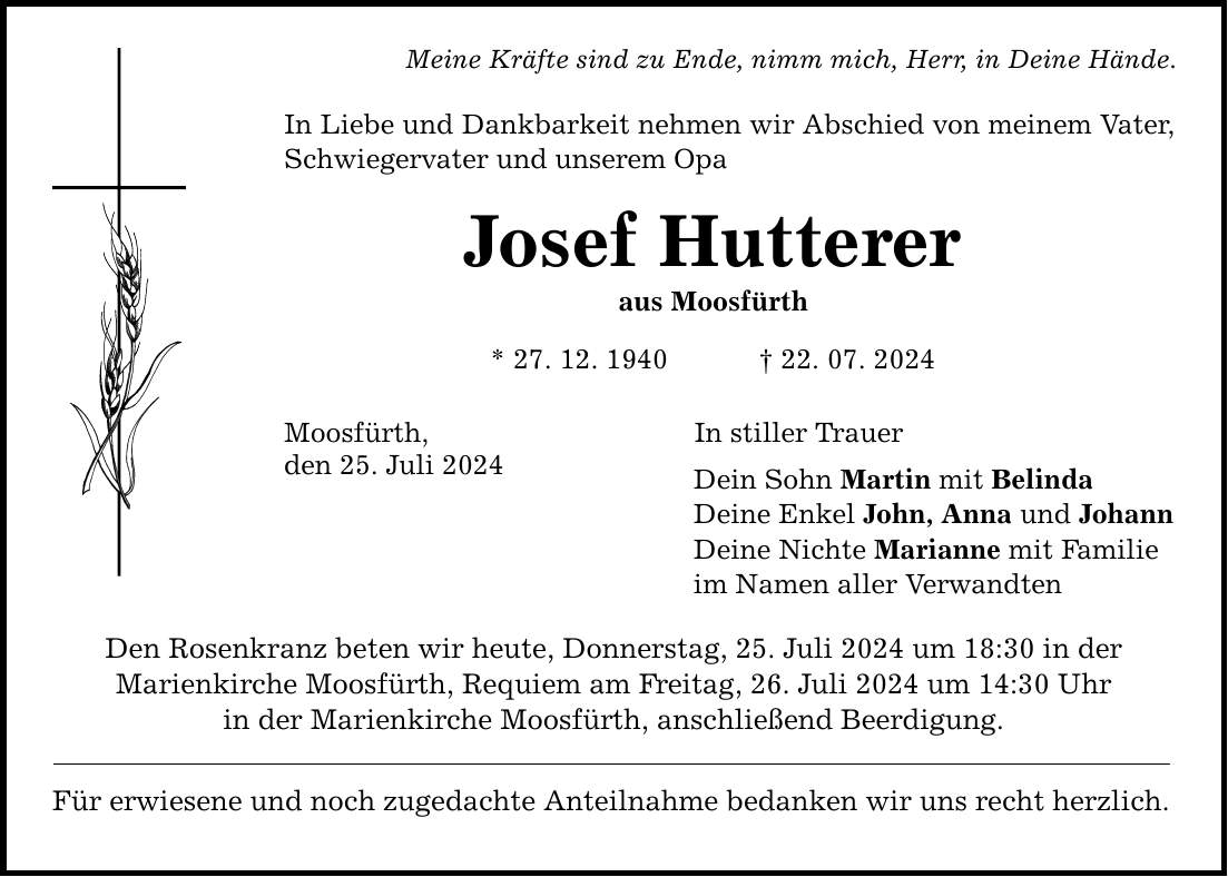 Meine Kräfte sind zu Ende, nimm mich, Herr, in Deine Hände. In Liebe und Dankbarkeit nehmen wir Abschied von meinem Vater, Schwiegervater und unserem Opa Josef Hutterer aus Moosfürth * 27. 12. ***. 07. 2024 Moosfürth, den 25. Juli 2024 Den Rosenkranz beten wir heute, Donnerstag, 25. Juli 2024 um 18:30 in der Marienkirche Moosfürth, Requiem am Freitag, 26. Juli 2024 um 14:30 Uhr in der Marienkirche Moosfürth, anschließend Beerdigung. Für erwiesene und noch zugedachte Anteilnahme bedanken wir uns recht herzlich. In stiller Trauer Dein Sohn Martin mit Belinda Deine Enkel John, Anna und Johann Deine Nichte Marianne mit Familie im Namen aller Verwandten