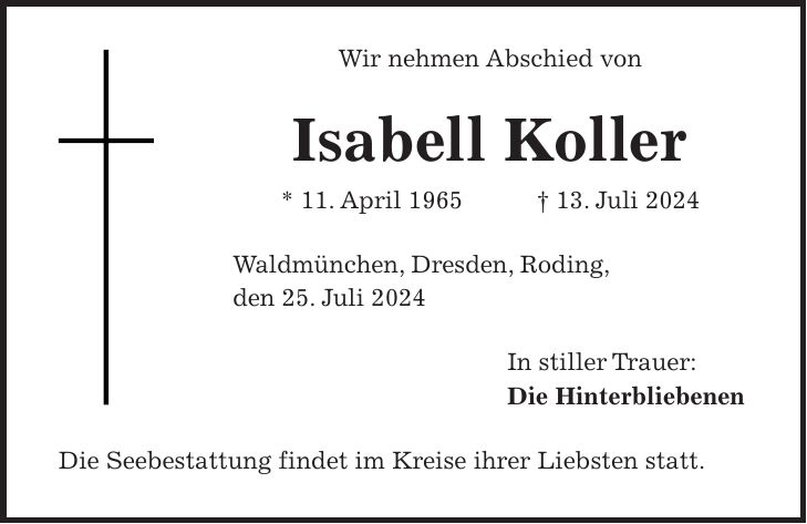 Wir nehmen Abschied von Isabell Koller * 11. April 1965 + 13. Juli 2024 Waldmünchen, Dresden, Roding, den 25. Juli 2024 In stiller Trauer: Die Hinterbliebenen Die Seebestattung findet im Kreise ihrer Liebsten statt.