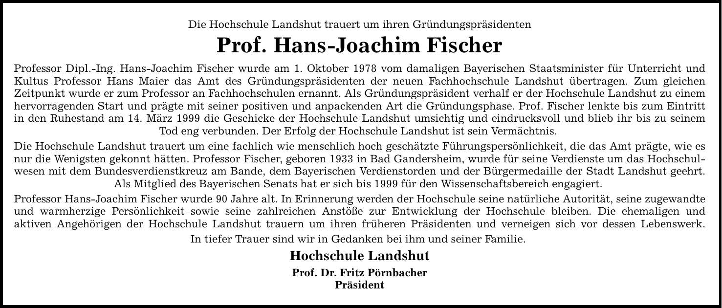 Die Hochschule Landshut trauert um ihren Gründungspräsidenten Prof. Hans-Joachim Fischer Professor Dipl.-Ing. Hans-Joachim Fischer wurde am 1. Oktober 1978 vom damaligen Bayerischen Staatsminister für Unterricht und Kultus Professor Hans Maier das Amt des Gründungspräsidenten der neuen Fachhochschule Landshut übertragen. Zum gleichen Zeitpunkt wurde er zum Professor an Fachhochschulen ernannt. Als Gründungspräsident verhalf er der Hochschule Landshut zu einem hervorragenden Start und prägte mit seiner positiven und anpackenden Art die Gründungsphase. Prof. Fischer lenkte bis zum Eintritt in den Ruhestand am 14. März 1999 die Geschicke der Hochschule Landshut umsichtig und eindrucksvoll und blieb ihr bis zu seinem Tod eng verbunden. Der Erfolg der Hochschule Landshut ist sein Vermächtnis. Die Hochschule Landshut trauert um eine fachlich wie menschlich hoch geschätzte Führungspersönlichkeit, die das Amt prägte, wie es nur die Wenigsten gekonnt hätten. Professor Fischer, geboren 1933 in Bad Gandersheim, wurde für seine Verdienste um das Hochschulwesen mit dem Bundesverdienstkreuz am Bande, dem Bayerischen Verdienstorden und der Bürgermedaille der Stadt Landshut geehrt. Als Mitglied des Bayerischen Senats hat er sich bis 1999 für den Wissenschaftsbereich engagiert. Professor Hans-Joachim Fischer wurde 90 Jahre alt. In Erinnerung werden der Hochschule seine natürliche Autorität, seine zugewandte und warmherzige Persönlichkeit sowie seine zahlreichen Anstöße zur Entwicklung der Hochschule bleiben. Die ehemaligen und aktiven Angehörigen der Hochschule Landshut trauern um ihren früheren Präsidenten und verneigen sich vor dessen Lebenswerk. In tiefer Trauer sind wir in Gedanken bei ihm und seiner Familie. Hochschule Landshut Prof. Dr. Fritz Pörnbacher Präsident