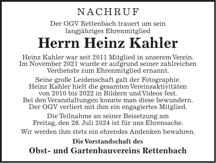 NACHRUF Der OGV Rettenbach trauert um sein langjähriges Ehrenmitglied Herrn Heinz Kahler Heinz Kahler war seit 2011 Mitglied in unserem Verein. Im November 2021 wurde er aufgrund seiner zahlreichen Verdienste zum Ehrenmitglied ernannt. Seine große Leidenschaft galt der Fotographie. Heinz Kahler hielt die gesamten Vereinsaktivitäten von 2010 bis 2022 in Bildern und Videos fest. Bei den Veranstaltungen konnte man diese bewundern. Der OGV verliert mit ihm ein engagiertes Mitglied. Die Teilnahme an seiner Beisetzung am Freitag, den 26. Juli 2024 ist für uns Ehrensache. Wir werden ihm stets ein ehrendes Andenken bewahren. Die Vorstandschaft des Obst- und Gartenbauvereins Rettenbach