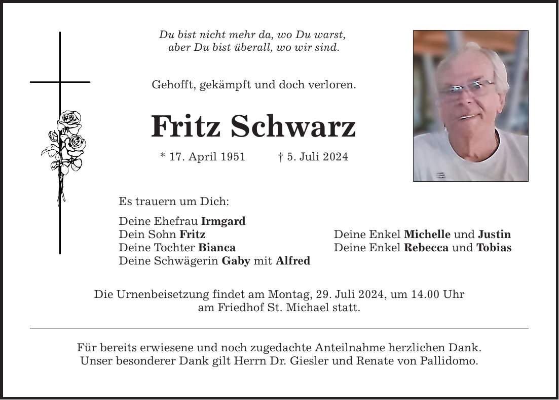 Du bist nicht mehr da, wo Du warst, aber Du bist überall, wo wir sind. Gehofft, gekämpft und doch verloren. Fritz Schwarz * 17. April 1951  5. Juli 2024 Es trauern um Dich: Deine Ehefrau Irmgard Dein Sohn Fritz Deine Enkel Michelle und Justin Deine Tochter Bianca Deine Enkel Rebecca und Tobias Deine Schwägerin Gaby mit Alfred Die Urnenbeisetzung findet am Montag, 29. Juli 2024, um 14.00 Uhr am Friedhof St. Michael statt. Für bereits erwiesene und noch zugedachte Anteilnahme herzlichen Dank. Unser besonderer Dank gilt Herrn Dr. Giesler und Renate von Pallidomo.