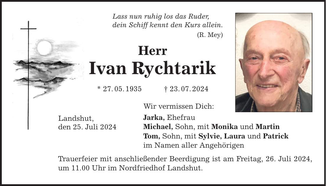 Lass nun ruhig los das Ruder, dein Schiff kennt den Kurs allein. (R. Mey) Herr Ivan Rychtarik * 27.05.***.07.2024 Landshut, den 25. Juli 2024 Wir vermissen Dich: Jarka, Ehefrau Michael, Sohn, mit Monika und Martin Tom, Sohn, mit Sylvie, Laura und Patrick im Namen aller Angehörigen Trauerfeier mit anschließender Beerdigung ist am Freitag, 26. Juli 2024, um 11.00 Uhr im Nordfriedhof Landshut.