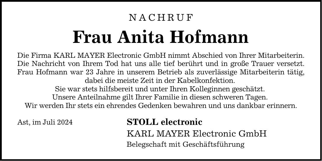 NACHRUF Frau Anita Hofmann Die Firma KARL MAYER Electronic GmbH nimmt Abschied von Ihrer Mitarbeiterin. Die Nachricht von Ihrem Tod hat uns alle tief berührt und in große Trauer versetzt. Frau Hofmann war 23 Jahre in unserem Betrieb als zuverlässige Mitarbeiterin tätig, dabei die meiste Zeit in der Kabelkonfektion. Sie war stets hilfsbereit und unter Ihren Kolleginnen geschätzt. Unsere Anteilnahme gilt Ihrer Familie in diesen schweren Tagen. Wir werden Ihr stets ein ehrendes Gedenken bewahren und uns dankbar erinnern. Ast, im Juli 2024 STOLL electronic KARL MAYER Electronic GmbH Belegschaft mit Geschäftsführung