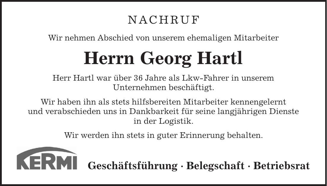 NACHRUF Wir nehmen Abschied von unserem ehemaligen Mitarbeiter Herrn Georg Hartl Herr Hartl war über 36 Jahre als Lkw-Fahrer in unserem Unternehmen beschäftigt. Wir haben ihn als stets hilfsbereiten Mitarbeiter kennengelernt und verabschieden uns in Dankbarkeit für seine langjährigen Dienste in der Logistik. Wir werden ihn stets in guter Erinnerung behalten. Geschäftsführung - Belegschaft - Betriebsrat