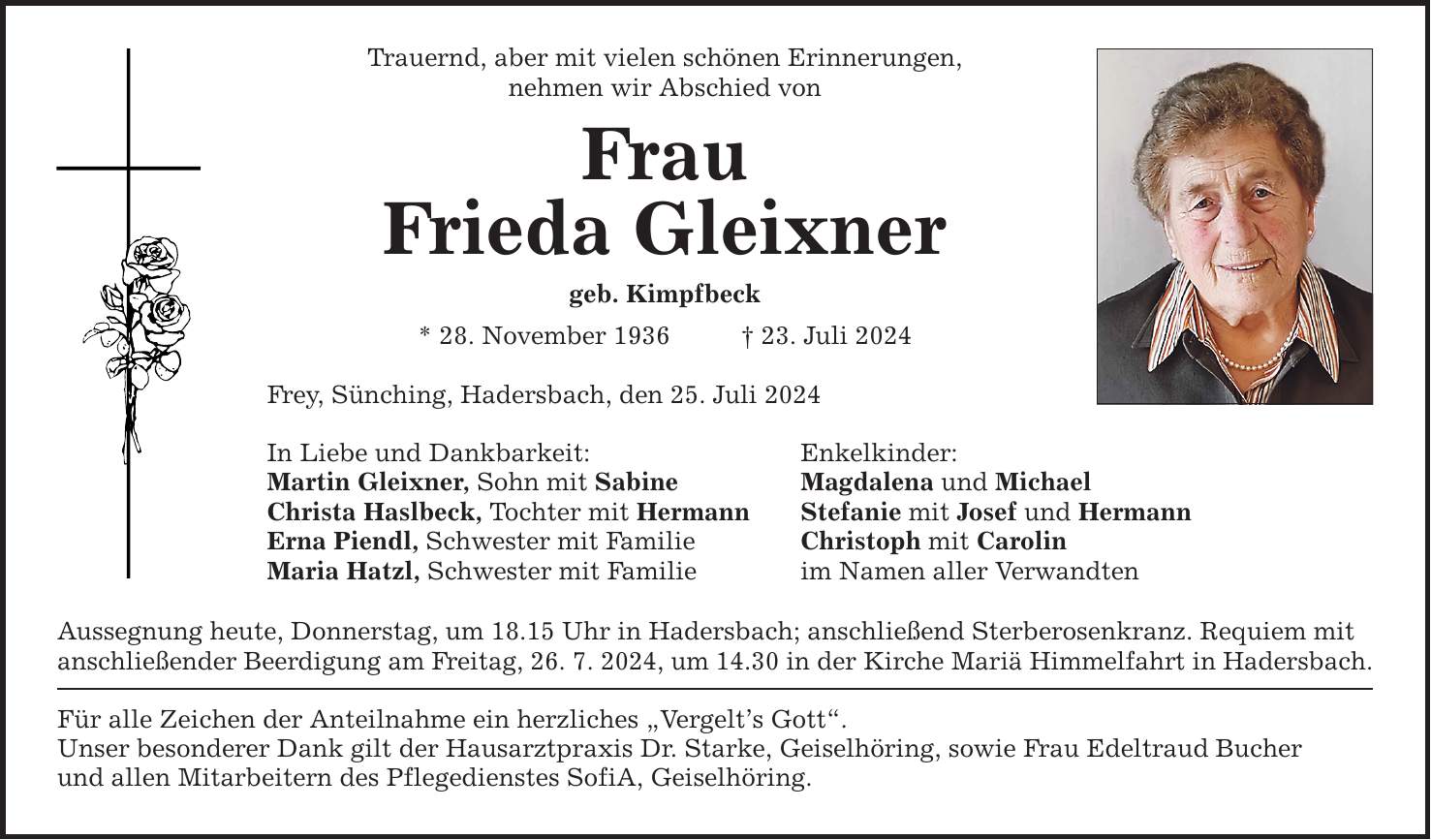 Trauernd, aber mit vielen schönen Erinnerungen, nehmen wir Abschied von Frau Frieda Gleixner geb. Kimpfbeck * 28. November ***. Juli 2024 Frey, Sünching, Hadersbach, den 25. Juli 2024 In Liebe und Dankbarkeit: Enkelkinder: Martin Gleixner, Sohn mit Sabine Magdalena und Michael Christa Haslbeck, Tochter mit Hermann Stefanie mit Josef und Hermann Erna Piendl, Schwester mit Familie Christoph mit Carolin Maria Hatzl, Schwester mit Familie im Namen aller Verwandten Aussegnung heute, Donnerstag, um 18.15 Uhr in Hadersbach; anschließend Sterberosenkranz. Requiem mit anschließender Beerdigung am Freitag, 26. 7. 2024, um 14.30 in der Kirche Mariä Himmelfahrt in Hadersbach. Für alle Zeichen der Anteilnahme ein herzliches Vergelts Gott. Unser besonderer Dank gilt der Hausarztpraxis Dr. Starke, Geiselhöring, sowie Frau Edeltraud Bucher und allen Mitarbeitern des Pflegedienstes SofiA, Geiselhöring.