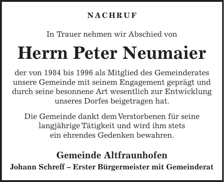 NACHRUF In Trauer nehmen wir Abschied von Herrn Peter Neumaier der von 1984 bis 1996 als Mitglied des Gemeinderates unsere Gemeinde mit seinem Engagement geprägt und durch seine besonnene Art wesentlich zur Entwicklung unseres Dorfes beigetragen hat. Die Gemeinde dankt dem Verstorbenen für seine langjährige Tätigkeit und wird ihm stets ein ehrendes Gedenken bewahren. Gemeinde Altfraunhofen Johann Schreff - Erster Bürgermeister mit Gemeinderat