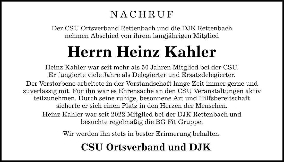 NACHRUF Der CSU Ortsverband Rettenbach und die DJK Rettenbach nehmen Abschied von ihrem langjährigen Mitglied Herrn Heinz Kahler Heinz Kahler war seit mehr als 50 Jahren Mitglied bei der CSU. Er fungierte viele Jahre als Delegierter und Ersatzdelegierter. Der Verstorbene arbeitete in der Vorstandschaft lange Zeit immer gerne und zuverlässig mit. Für ihn war es Ehrensache an den CSU Veranstaltungen aktiv teilzunehmen. Durch seine ruhige, besonnene Art und Hilfsbereitschaft sicherte er sich einen Platz in den Herzen der Menschen. Heinz Kahler war seit 2022 Mitglied bei der DJK Rettenbach und besuchte regelmäßig die BG Fit Gruppe. Wir werden ihn stets in bester Erinnerung behalten. CSU Ortsverband und DJK