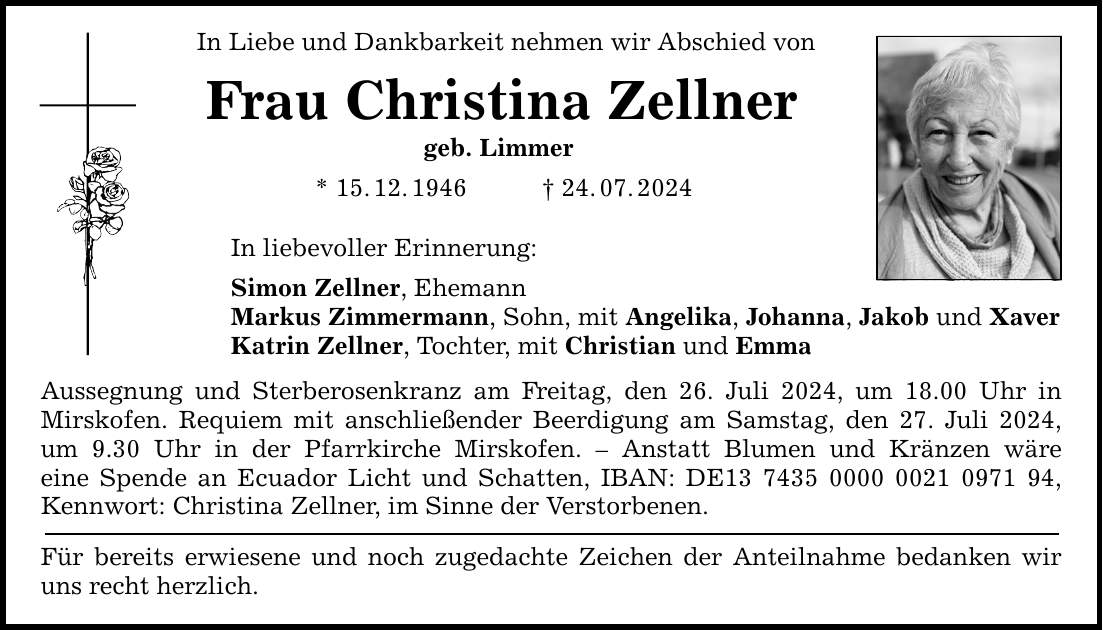 In Liebe und Dankbarkeit nehmen wir Abschied von Frau Christina Zellner geb. Limmer * 15.12.***.07.2024 In liebevoller Erinnerung: Simon Zellner, Ehemann Markus Zimmermann, Sohn, mit Angelika, Johanna, Jakob und Xaver Katrin Zellner, Tochter, mit Christian und Emma Aussegnung und Sterberosenkranz am Freitag, den 26. Juli 2024, um 18.00 Uhr in Mirskofen. Requiem mit anschließender Beerdigung am Samstag, den 27. Juli 2024, um 9.30 Uhr in der Pfarrkirche Mirskofen.  Anstatt Blumen und Kränzen wäre eine Spende an Ecuador Licht und Schatten, IBAN: DE***, Kennwort: Christina Zellner, im Sinne der Verstorbenen. Für bereits erwiesene und noch zugedachte Zeichen der Anteilnahme bedanken wir uns recht herzlich.