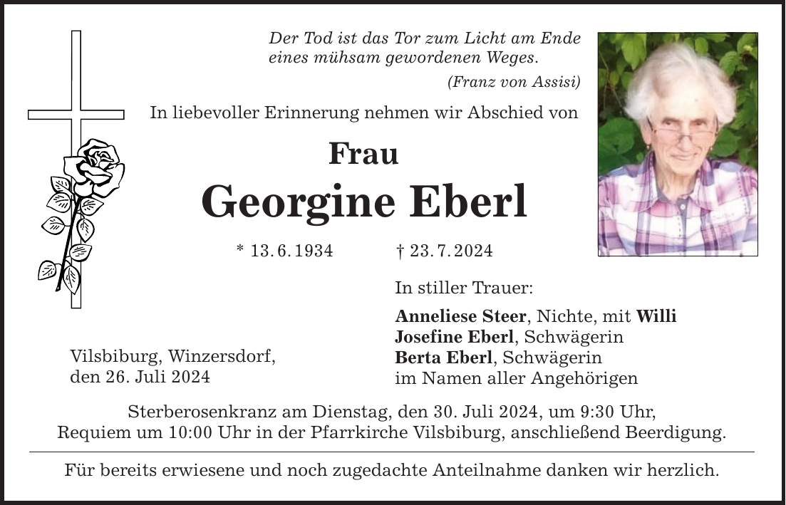 Der Tod ist das Tor zum Licht am Ende eines mühsam gewordenen Weges. Vilsbiburg, Winzersdorf, den 26. Juli 2024 (Franz von Assisi) In liebevoller Erinnerung nehmen wir Abschied von Frau Georgine Eberl * 13.6.***.7.2024 Sterberosenkranz am Dienstag, den 30. Juli 2024, um 9:30 Uhr, Requiem um 10:00 Uhr in der Pfarrkirche Vilsbiburg, anschließend Beerdigung. Für bereits erwiesene und noch zugedachte Anteilnahme danken wir herzlich. In stiller Trauer: Anneliese Steer, Nichte, mit Willi Josefine Eberl, Schwägerin Berta Eberl, Schwägerin im Namen aller Angehörigen