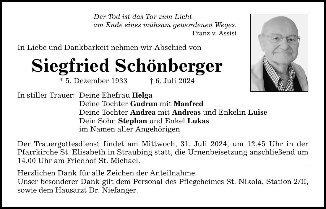 Der Tod ist das Tor zum Licht am Ende eines mühsam gewordenen Weges. Franz v. Assisi In Liebe und Dankbarkeit nehmen wir Abschied von Siegfried Schönberger * 5. Dezember 1933 6. Juli 2024 In stiller Trauer: Deine Ehefrau Helga Deine Tochter Gudrun mit Manfred Deine Tochter Andrea mit Andreas und Enkelin Luise Dein Sohn Stephan und Enkel Lukas im Namen aller Angehörigen Der Trauergottesdienst findet am Mittwoch, 31. Juli 2024, um 12.45 Uhr in der Pfarrkirche St. Elisabeth in Straubing statt, die Urnenbeisetzung anschließend um 14.00 Uhr am Friedhof St. Michael. Herzlichen Dank für alle Zeichen der Anteilnahme. Unser besonderer Dank gilt dem Personal des Pflegeheimes St. Nikola, Station 2/II, sowie dem Hausarzt Dr. Niefanger.