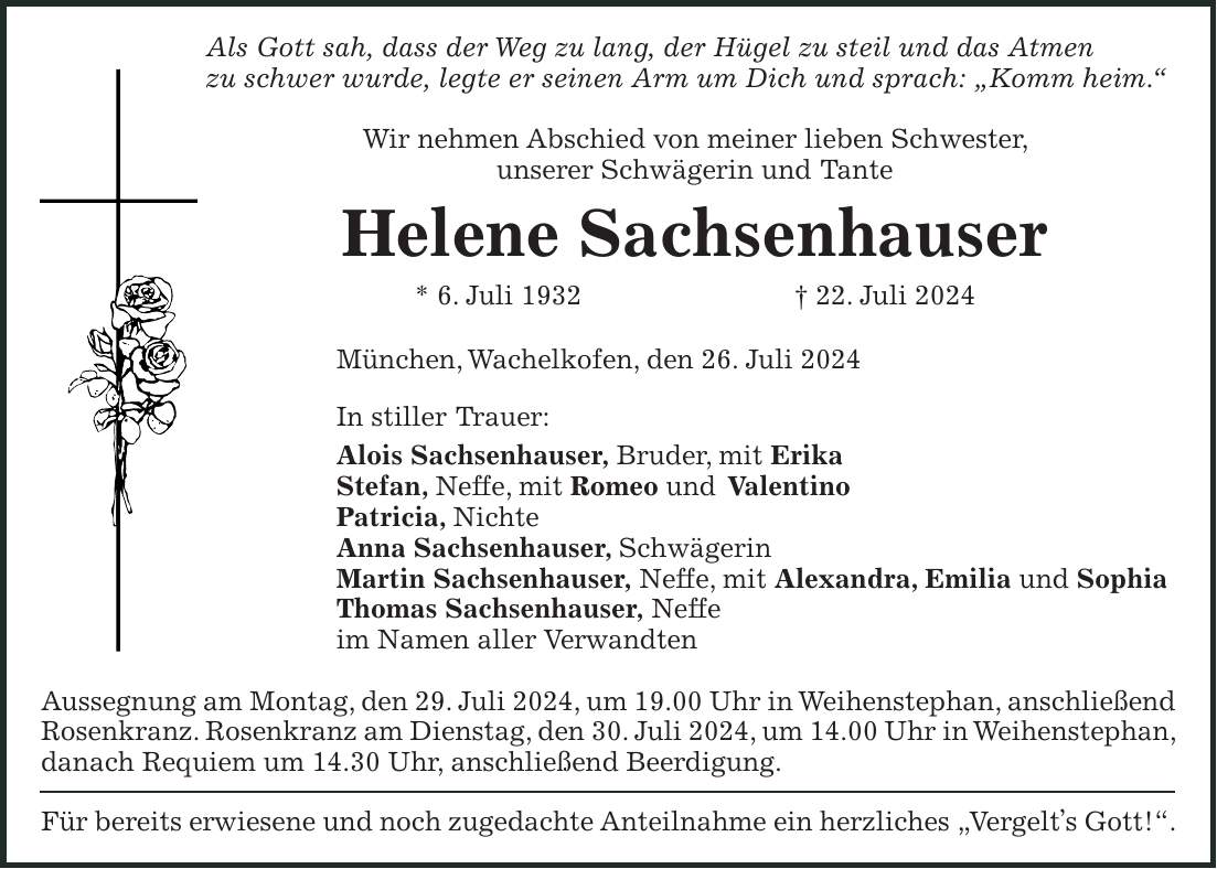 Als Gott sah, dass der Weg zu lang, der Hügel zu steil und das Atmen zu schwer wurde, legte er seinen Arm um Dich und sprach: 'Komm heim.' Wir nehmen Abschied von meiner lieben Schwester, unserer Schwägerin und Tante Helene Sachsenhauser * 6. Juli 1932 + 22. Juli 2024 München, Wachelkofen, den 26. Juli 2024 In stiller Trauer: Alois Sachsenhauser, Bruder, mit Erika Stefan, Neffe, mit Romeo und Valentino Patricia, Nichte Anna Sachsenhauser, Schwägerin Martin Sachsenhauser, Neffe, mit Alexandra, Emilia und Sophia Thomas Sachsenhauser, Neffe im Namen aller Verwandten Aussegnung am Montag, den 29. Juli 2024, um 19.00 Uhr in Weihenstephan, anschließend Rosenkranz. Rosenkranz am Dienstag, den 30. Juli 2024, um 14.00 Uhr in Weihenstephan, danach Requiem um 14.30 Uhr, anschließend Beerdigung. Für bereits erwiesene und noch zugedachte Anteilnahme ein herzliches 'Vergelts Gott!'.