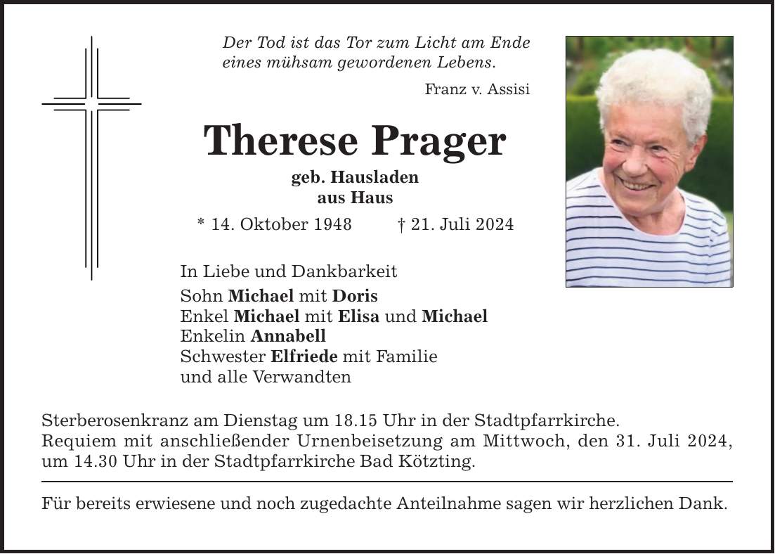 Der Tod ist das Tor zum Licht am Ende eines mühsam gewordenen Lebens. Franz v. Assisi Therese Prager geb. Hausladen aus Haus * 14. Oktober ***. Juli 2024 In Liebe und Dankbarkeit Sohn Michael mit Doris Enkel Michael mit Elisa und Michael Enkelin Annabell Schwester Elfriede mit Familie und alle Verwandten Sterberosenkranz am Dienstag um 18.15 Uhr in der Stadtpfarrkirche. Requiem mit anschließender Urnenbeisetzung am Mittwoch, den 31. Juli 2024, um 14.30 Uhr in der Stadtpfarrkirche Bad Kötzting. Für bereits erwiesene und noch zugedachte Anteilnahme sagen wir herzlichen Dank.