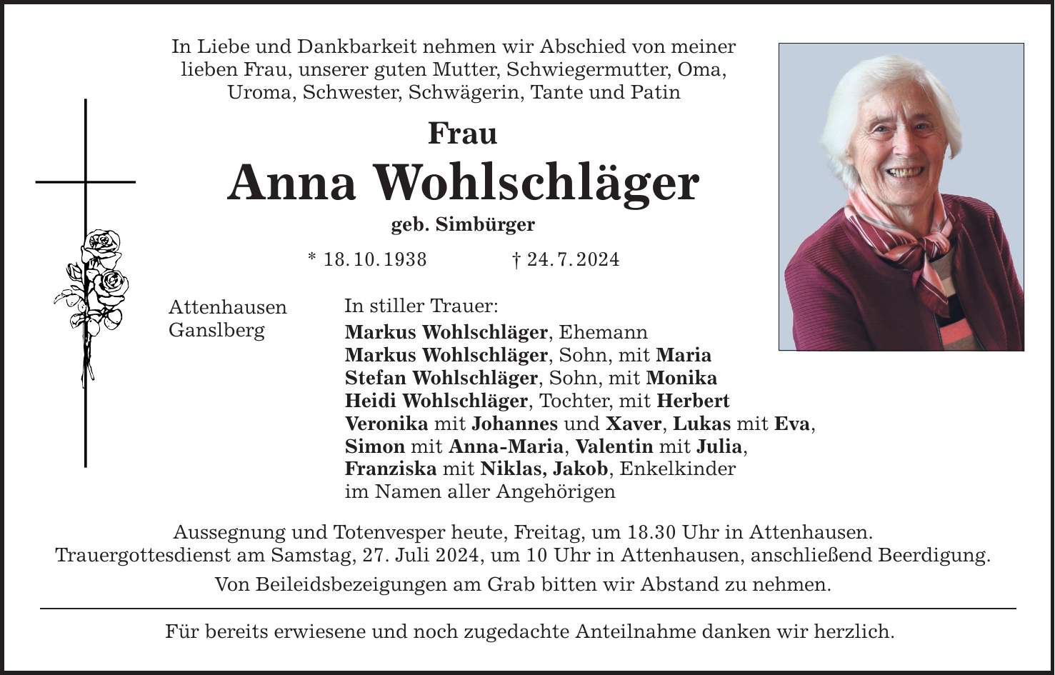 In Liebe und Dankbarkeit nehmen wir Abschied von meiner lieben Frau, unserer guten Mutter, Schwiegermutter, Oma, Uroma, Schwester, Schwägerin, Tante und Patin Frau Anna Wohlschläger geb. Simbürger * 18.10.***.7.2024 Attenhausen Ganslberg In stiller Trauer: Markus Wohlschläger, Ehemann Markus Wohlschläger, Sohn, mit Maria Stefan Wohlschläger, Sohn, mit Monika Heidi Wohlschläger, Tochter, mit Herbert Veronika mit Johannes und Xaver, Lukas mit Eva, Simon mit Anna-Maria, Valentin mit Julia, Franziska mit Niklas, Jakob, Enkelkinder im Namen aller Angehörigen Aussegnung und Totenvesper heute, Freitag, um 18.30 Uhr in Attenhausen. Trauergottesdienst am Samstag, 27. Juli 2024, um 10 Uhr in Attenhausen, anschließend Beerdigung. Von Beileidsbezeigungen am Grab bitten wir Abstand zu nehmen. Für bereits erwiesene und noch zugedachte Anteilnahme danken wir herzlich.