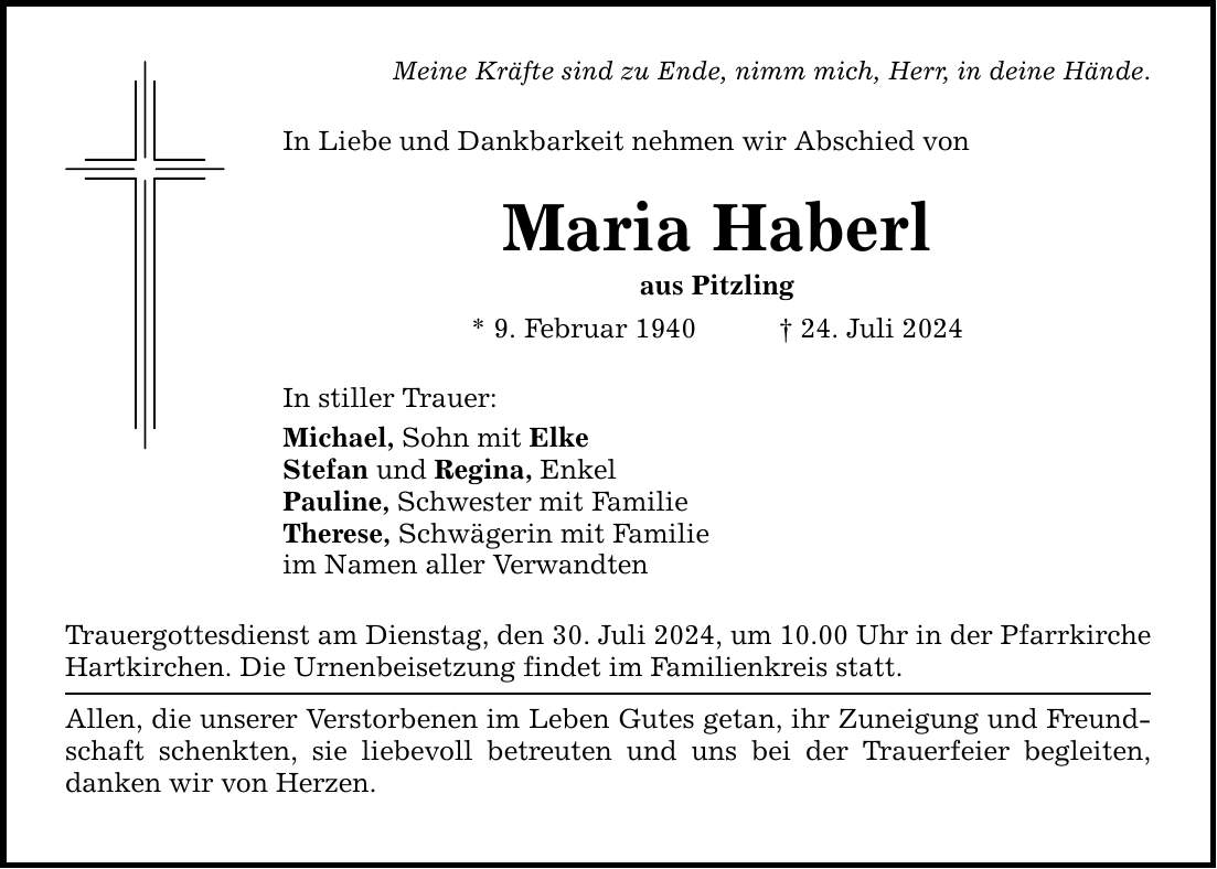 Meine Kräfte sind zu Ende, nimm mich, Herr, in deine Hände. In Liebe und Dankbarkeit nehmen wir Abschied von Maria Haberl aus Pitzling * 9. Februar ***. Juli 2024 In stiller Trauer: Michael, Sohn mit Elke Stefan und Regina, Enkel Pauline, Schwester mit Familie Therese, Schwägerin mit Familie im Namen aller Verwandten Trauergottesdienst am Dienstag, den 30. Juli 2024, um 10.00 Uhr in der Pfarrkirche Hartkirchen. Die Urnenbeisetzung findet im Familienkreis statt. Allen, die unserer Verstorbenen im Leben Gutes getan, ihr Zuneigung und Freundschaft schenkten, sie liebevoll betreuten und uns bei der Trauerfeier begleiten, danken wir von Herzen.