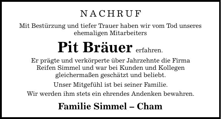 Nachruf Mit Bestürzung und tiefer Trauer haben wir vom Tod unseres ehemaligen Mitarbeiters Pit Bräuererfahren. Er prägte und verkörperte über Jahrzehnte die Firma Reifen Simmel und war bei Kunden und Kollegen gleichermaßen geschätzt und beliebt. Unser Mitgefühl ist bei seiner Familie. Wir werden ihm stets ein ehrendes Andenken bewahren. Familie Simmel  Cham