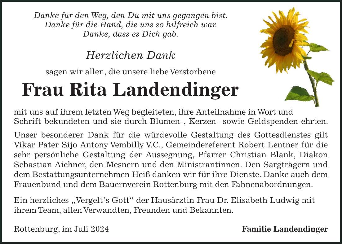 Danke für den Weg, den Du mit uns gegangen bist. Danke für die Hand, die uns so hilfreich war. Danke, dass es Dich gab. Herzlichen Dank sagen wir allen, die unsere liebe Verstorbene Frau Rita Landendinger mit uns auf ihrem letzten Weg begleiteten, ihre Anteilnahme in Wort und Schrift bekundeten und sie durch Blumen-, Kerzen- sowie Geldspenden ehrten. Unser besonderer Dank für die würdevolle Gestaltung des Gottesdienstes gilt Vikar Pater Sijo Antony Vembilly V.C., Gemeindereferent Robert Lentner für die sehr persönliche Gestaltung der Aussegnung, Pfarrer Christian Blank, Diakon Sebastian Aichner, den Mesnern und den Ministrantinnen. Den Sargträgern und dem Bestattungsunternehmen Heiß danken wir für ihre Dienste. Danke auch dem Frauenbund und dem Bauernverein Rottenburg mit den Fahnenabordnungen. Ein herzliches 'Vergelts Gott' der Hausärztin Frau Dr. Elisabeth Ludwig mit ihrem Team, allen Verwandten, Freunden und Bekannten. Rottenburg, im Juli 2024 Familie Landendinger