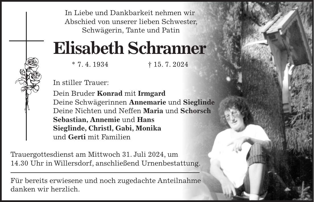 In Liebe und Dankbarkeit nehmen wir Abschied von unserer lieben Schwester, Schwägerin, Tante und Patin Elisabeth Schranner * 7. 4. 1934 + 15. 7. 2024 In stiller Trauer: Dein Bruder Konrad mit Irmgard Deine Schwägerinnen Annemarie und Sieglinde Deine Nichten und Neffen Maria und Schorsch Sebastian, Annemie und Hans Sieglinde, Christl, Gabi, Monika und Gerti mit Familien Trauergottesdienst am Mittwoch 31. Juli 2024, um 14.30 Uhr in Willersdorf, anschließend Urnenbestattung. Für bereits erwiesene und noch zugedachte Anteilnahme danken wir herzlich.