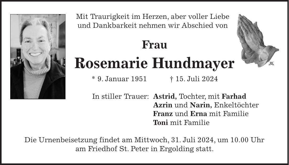 Mit Traurigkeit im Herzen, aber voller Liebe und Dankbarkeit nehmen wir Abschied von Frau Rosemarie Hundmayer * 9. Januar 1951 + 15. Juli 2024 In stiller Trauer: Astrid, Tochter, mit Farhad Azrin und Narin, Enkeltöchter Franz und Erna mit Familie Toni mit Familie Die Urnenbeisetzung findet am Mittwoch, 31. Juli 2024, um 10.00 Uhr am Friedhof St. Peter in Ergolding statt.