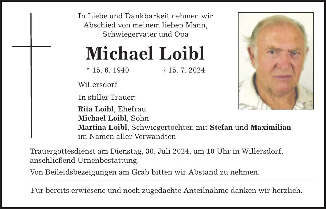 In Liebe und Dankbarkeit nehmen wir Abschied von meinem lieben Mann, Schwiegervater und Opa Michael Loibl * 15. 6. ***. 7. 2024 Willersdorf In stiller Trauer: Rita Loibl, Ehefrau Michael Loibl, Sohn Martina Loibl, Schwiegertochter, mit Stefan und Maximilian im Namen aller Verwandten Trauergottesdienst am Dienstag, 30. Juli 2024, um 10 Uhr in Willersdorf, anschließend Urnenbestattung. Von Beileidsbezeigungen am Grab bitten wir Abstand zu nehmen. Für bereits erwiesene und noch zugedachte Anteilnahme danken wir herzlich.