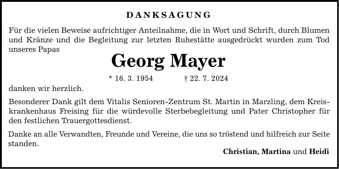 DANKSAGUNG Für die vielen Beweise aufrichtiger Anteilnahme, die in Wort und Schrift, durch Blumen und Kränze und die Begleitung zur letzten Ruhestätte ausgedrückt wurden zum Tod unseres Papas Georg Mayer * 16. 3. ***. 7. 2024 danken wir herzlich. Besonderer Dank gilt dem Vitalis Senioren-Zentrum St. Martin in Marzling, dem Kreiskrankenhaus Freising für die würdevolle Sterbebegleitung und Pater Christopher für den festlichen Trauergottesdienst. Danke an alle Verwandten, Freunde und Vereine, die uns so tröstend und hilfreich zur Seite standen. Christian, Martina und Heidi