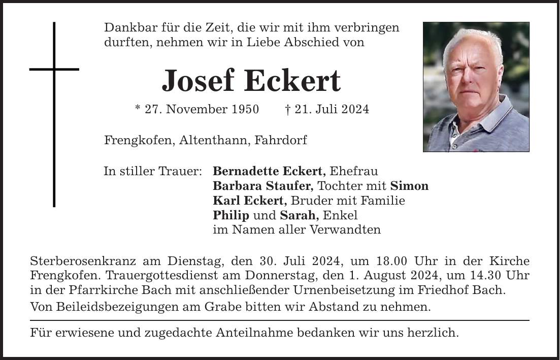 Dankbar für die Zeit, die wir mit ihm verbringen durften, nehmen wir in Liebe Abschied von Josef Eckert * 27. November ***. Juli 2024 Frengkofen, Altenthann, Fahrdorf In stiller Trauer: Bernadette Eckert, Ehefrau Barbara Staufer, Tochter mit Simon Karl Eckert, Bruder mit Familie Philip und Sarah, Enkel im Namen aller Verwandten Sterberosenkranz am Dienstag, den 30. Juli 2024, um 18.00 Uhr in der Kirche Frengkofen. Trauergottesdienst am Donnerstag, den 1. August 2024, um 14.30 Uhr in der Pfarrkirche Bach mit anschließender Urnenbeisetzung im Friedhof Bach. Von Beileidsbezeigungen am Grabe bitten wir Abstand zu nehmen. Für erwiesene und zugedachte Anteilnahme bedanken wir uns herzlich.