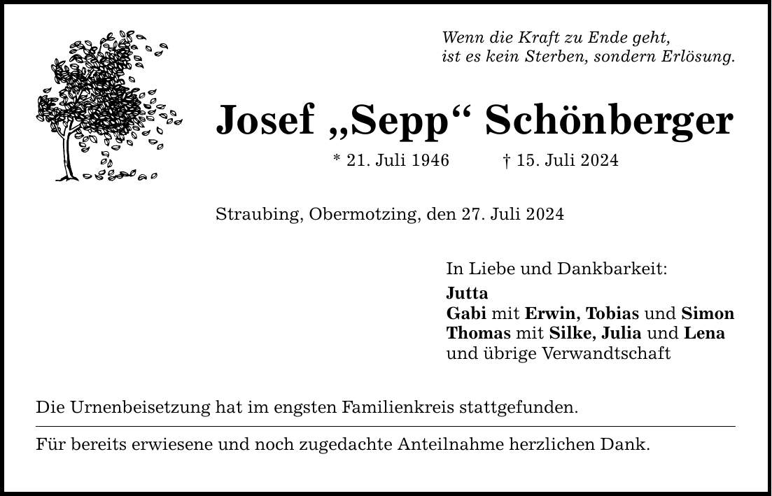 Wenn die Kraft zu Ende geht, ist es kein Sterben, sondern Erlösung. Josef Sepp Schönberger * 21. Juli ***. Juli 2024 Straubing, Obermotzing, den 27. Juli 2024 Die Urnenbeisetzung hat im engsten Familienkreis stattgefunden. Für bereits erwiesene und noch zugedachte Anteilnahme herzlichen Dank. In Liebe und Dankbarkeit: Jutta Gabi mit Erwin, Tobias und Simon Thomas mit Silke, Julia und Lena und übrige Verwandtschaft