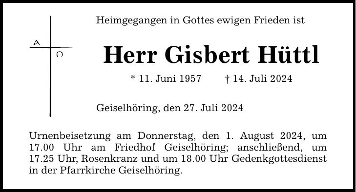 Heimgegangen in Gottes ewigen Frieden ist Herr Gisbert Hüttl * 11. Juni ***. Juli 2024 Geiselhöring, den 27. Juli 2024 Urnenbeisetzung am Donnerstag, den 1. August 2024, um 17.00 Uhr am Friedhof Geiselhöring; anschließend, um­ 17.25 Uhr, Rosenkranz und um 18.00 Uhr Gedenkgottesdienst in der Pfarrkirche Geiselhöring.