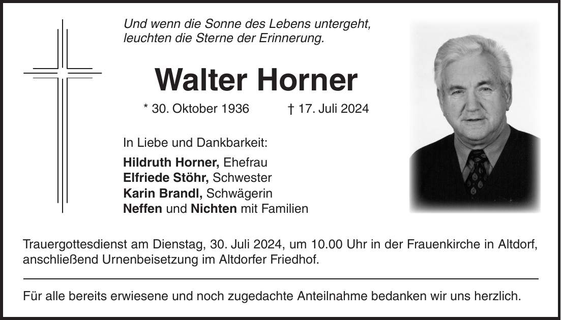 Und wenn die Sonne des Lebens untergeht, leuchten die Sterne der Erinnerung. Walter Horner * 30. Oktober 1936 + 17. Juli 2024 In Liebe und Dankbarkeit: Hildruth Horner, Ehefrau Elfriede Stöhr, Schwester Karin Brandl, Schwägerin Neffen und Nichten mit Familien Trauergottesdienst am Dienstag, 30. Juli 2024, um 10.00 Uhr in der Frauenkirche in Altdorf, anschließend Urnenbeisetzung im Altdorfer Friedhof. Für alle bereits erwiesene und noch zugedachte Anteilnahme bedanken wir uns herzlich.