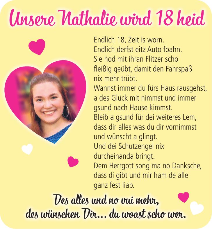 Endlich 18, Zeit is worn. Endlich derfst eitz Auto foahn. Sie hod mit ihran Flitzer scho fleißig geübt, damit den Fahrspaß nix mehr trübt. Wannst immer du fürs Haus rausgehst, a des Glück mit nimmst und immer gsund nach Hause kimmst. Bleib a gsund für dei weiteres Lem, dass dir alles was du dir vornimmst und wünscht a glingt. Und dei Schutzengel nix durcheinanda bringt. Dem Herrgott song ma no Danksche, dass di gibt und mir ham de alle ganz fest liab.Unsere Nathalie wird 18 heidDes alles und no vui mehr, des wünschen Dir... du woast scho wer.