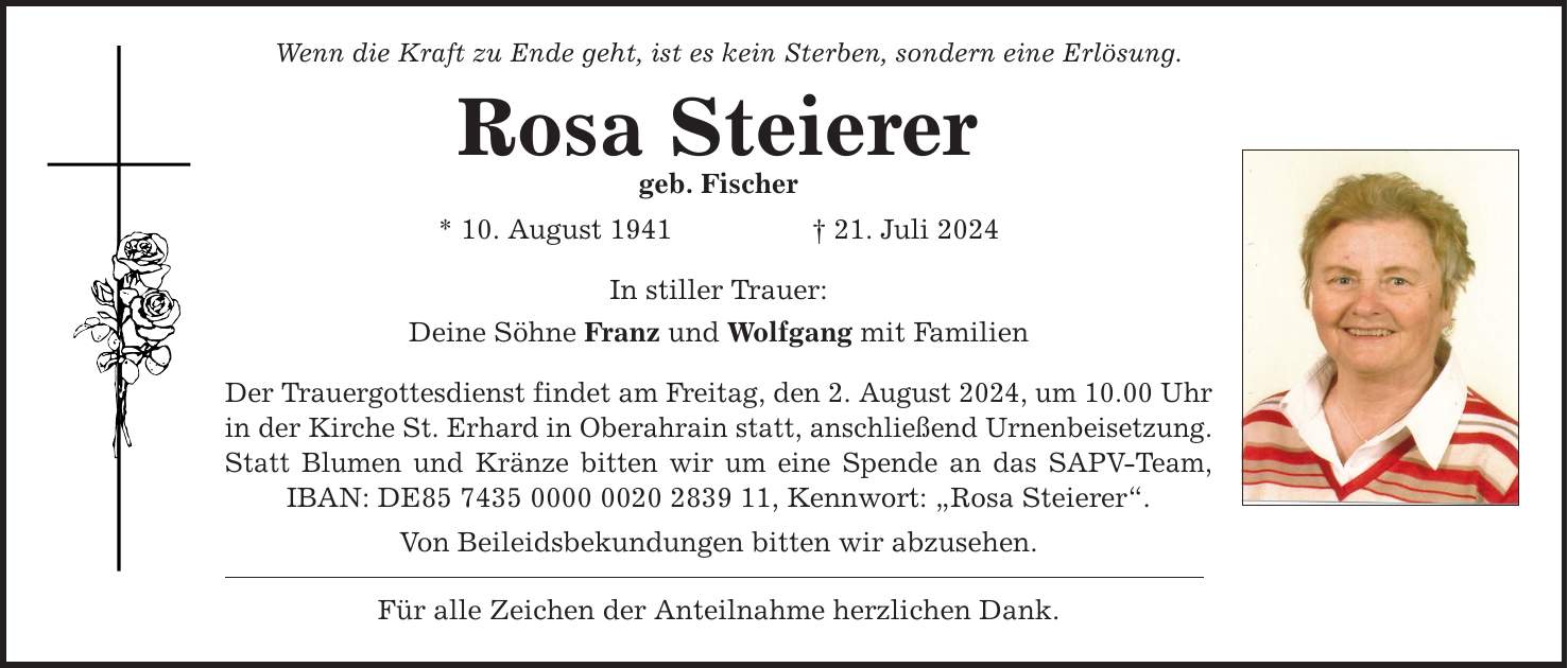 Wenn die Kraft zu Ende geht, ist es kein Sterben, sondern eine Erlösung. Rosa Steierer geb. Fischer * 10. August ***. Juli 2024 In stiller Trauer: Deine Söhne Franz und Wolfgang mit Familien Der Trauergottesdienst findet am Freitag, den 2. August 2024, um 10.00 Uhr in der Kirche St. Erhard in Oberahrain statt, anschließend Urnenbeisetzung. Statt Blumen und Kränze bitten wir um eine Spende an das SAPV-Team, IBAN: DE***, Kennwort: Rosa Steierer. Von Beileidsbekundungen bitten wir abzusehen. Für alle Zeichen der Anteilnahme herzlichen Dank.