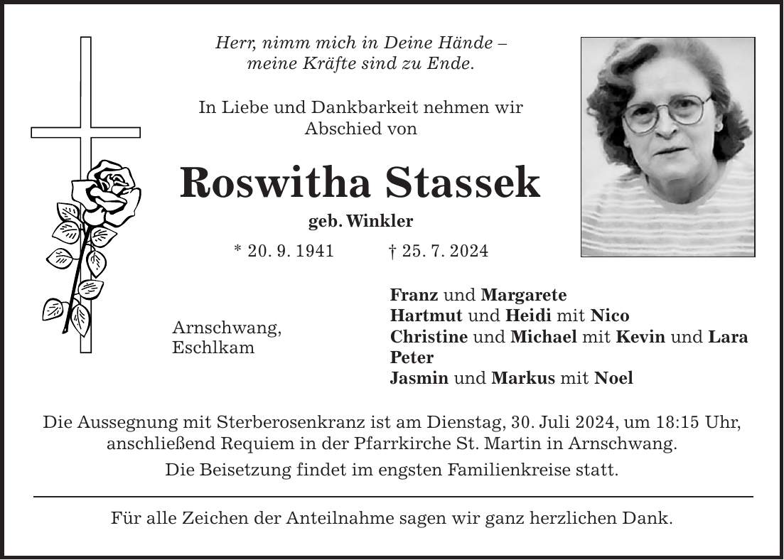 Herr, nimm mich in Deine Hände - meine Kräfte sind zu Ende. In Liebe und Dankbarkeit nehmen wir Abschied von Roswitha Stassek geb. Winkler * 20. 9. 1941 + 25. 7. 2024 Franz und Margarete Hartmut und Heidi mit Nico Christine und Michael mit Kevin und Lara Peter Jasmin und Markus mit Noel Die Aussegnung mit Sterberosenkranz ist am Dienstag, 30. Juli 2024, um 18:15 Uhr, anschließend Requiem in der Pfarrkirche St. Martin in Arnschwang. Die Beisetzung findet im engsten Familienkreise statt. Für alle Zeichen der Anteilnahme sagen wir ganz herzlichen Dank.Arnschwang, Eschlkam