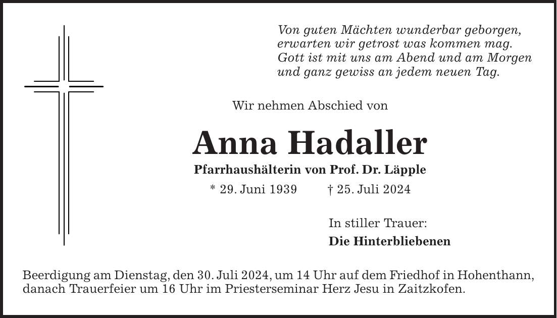 Von guten Mächten wunderbar geborgen, erwarten wir getrost was kommen mag. Gott ist mit uns am Abend und am Morgen und ganz gewiss an jedem neuen Tag. Wir nehmen Abschied von Anna Hadaller Pfarrhaushälterin von Prof. Dr. Läpple * 29. Juni 1939 + 25. Juli 2024 In stiller Trauer: Die Hinterbliebenen Beerdigung am Dienstag, den 30. Juli 2024, um 14 Uhr auf dem Friedhof in Hohenthann, danach Trauerfeier um 16 Uhr im Priesterseminar Herz Jesu in Zaitzkofen.