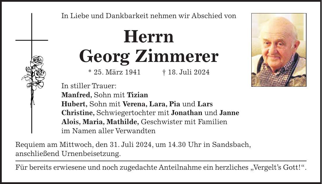 In Liebe und Dankbarkeit nehmen wir Abschied von Herrn Georg Zimmerer * 25. März 1941 + 18. Juli 2024 In stiller Trauer: Manfred, Sohn mit Tizian Hubert, Sohn mit Verena, Lara, Pia und Lars Christine, Schwiegertochter mit Jonathan und Janne Alois, Maria, Mathilde, Geschwister mit Familien im Namen aller Verwandten Requiem am Mittwoch, den 31. Juli 2024, um 14.30 Uhr in Sandsbach, anschließend Urnenbeisetzung. Für bereits erwiesene und noch zugedachte Anteilnahme ein herzliches 'Vergelts Gott!'.