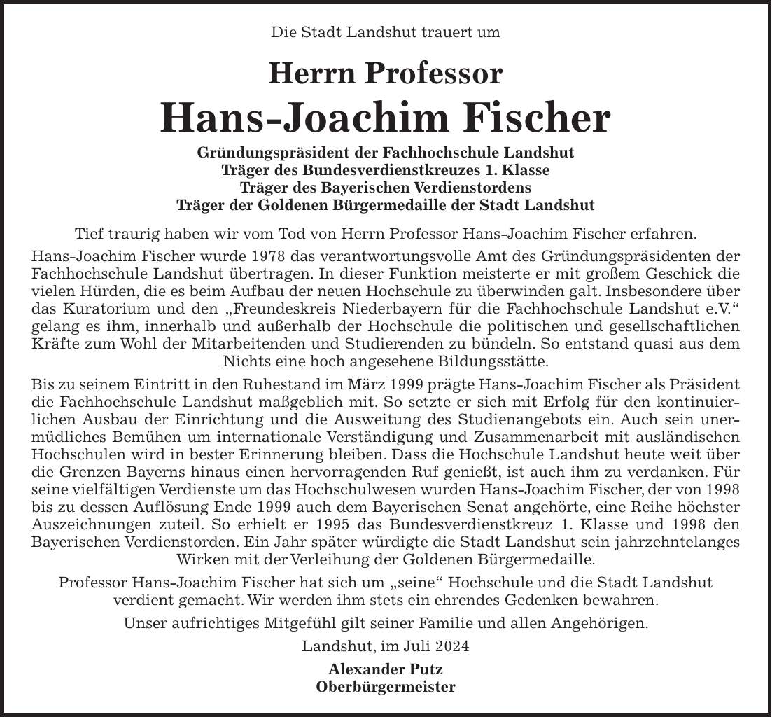 Die Stadt Landshut trauert um Herrn Professor Hans-Joachim Fischer Gründungspräsident der Fachhochschule Landshut Träger des Bundesverdienstkreuzes 1. Klasse Träger des Bayerischen Verdienstordens Träger der Goldenen Bürgermedaille der Stadt Landshut Tief traurig haben wir vom Tod von Herrn Professor Hans-Joachim Fischer erfahren. Hans-Joachim Fischer wurde 1978 das verantwortungsvolle Amt des Gründungspräsidenten der Fachhochschule Landshut übertragen. In dieser Funktion meisterte er mit großem Geschick die vielen Hürden, die es beim Aufbau der neuen Hochschule zu überwinden galt. Insbesondere über das Kuratorium und den 'Freundeskreis Niederbayern für die Fachhochschule Landshut e.V.' gelang es ihm, innerhalb und außerhalb der Hochschule die politischen und gesellschaftlichen Kräfte zum Wohl der Mitarbeitenden und Studierenden zu bündeln. So entstand quasi aus dem Nichts eine hoch angesehene Bildungsstätte. Bis zu seinem Eintritt in den Ruhestand im März 1999 prägte Hans-Joachim Fischer als Präsident die Fachhochschule Landshut maßgeblich mit. So setzte er sich mit Erfolg für den kontinuier- lichen Ausbau der Einrichtung und die Ausweitung des Studienangebots ein. Auch sein unermüdliches Bemühen um internationale Verständigung und Zusammenarbeit mit ausländischen Hochschulen wird in bester Erinnerung bleiben. Dass die Hochschule Landshut heute weit über die Grenzen Bayerns hinaus einen hervorragenden Ruf genießt, ist auch ihm zu verdanken. Für seine vielfältigen Verdienste um das Hochschulwesen wurden Hans-Joachim Fischer, der von 1998 bis zu dessen Auflösung Ende 1999 auch dem Bayerischen Senat angehörte, eine Reihe höchster Auszeichnungen zuteil. So erhielt er 1995 das Bundesverdienstkreuz 1. Klasse und 1998 den Bayerischen Verdienstorden. Ein Jahr später würdigte die Stadt Landshut sein jahrzehntelanges Wirken mit der Verleihung der Goldenen Bürgermedaille. Professor Hans-Joachim Fischer hat sich um 'seine' Hochschule und die Stadt Landshut verdient gemacht. Wir werden ihm stets ein ehrendes Gedenken bew