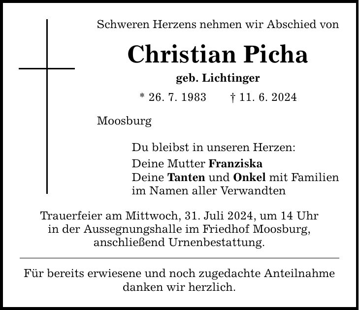 Schweren Herzens nehmen wir Abschied von Christian Picha geb. Lichtinger * 26. 7. ***. 6. 2024 Moosburg Du bleibst in unseren Herzen: Deine Mutter Franziska Deine Tanten und Onkel mit Familien im Namen aller Verwandten Trauerfeier am Mittwoch, 31. Juli 2024, um 14 Uhr in der Aussegnungshalle im Friedhof Moosburg, anschließend Urnenbestattung. Für bereits erwiesene und noch zugedachte Anteilnahme danken wir herzlich.