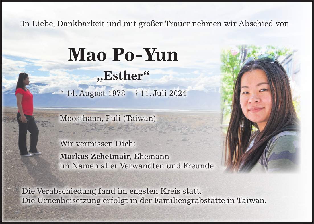 In Liebe, Dankbarkeit und mit großer Trauer nehmen wir Abschied von Mao Po-Yun 'Esther' * 14. August 1978 + 11. Juli 2024 Moosthann, Puli (Taiwan) Wir vermissen Dich: Markus Zehetmair, Ehemann im Namen aller Verwandten und Freunde Die Verabschiedung fand im engsten Kreis statt. Die Urnenbeisetzung erfolgt in der Familiengrabstätte in Taiwan.